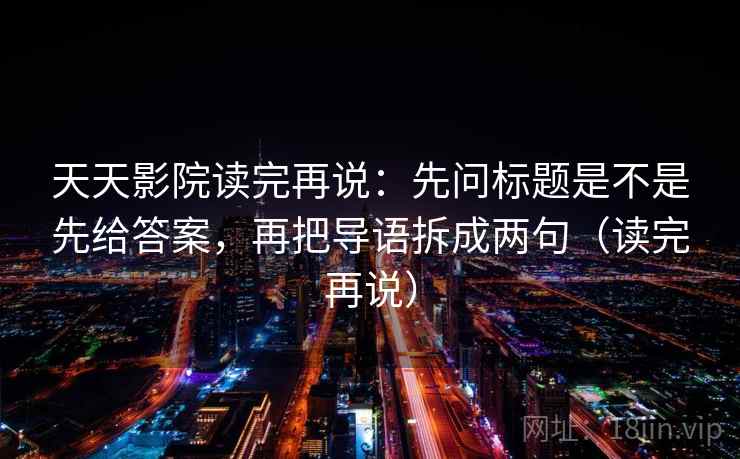 天天影院读完再说：先问标题是不是先给答案，再把导语拆成两句（读完再说）