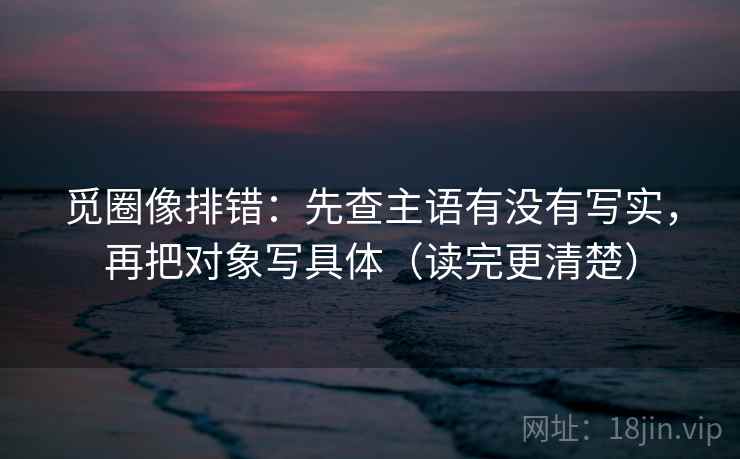 觅圈像排错：先查主语有没有写实，再把对象写具体（读完更清楚）