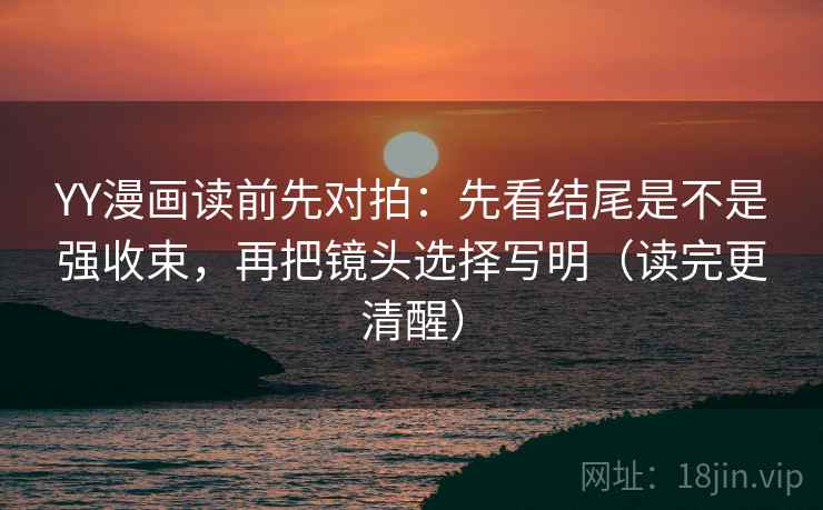 YY漫画读前先对拍：先看结尾是不是强收束，再把镜头选择写明（读完更清醒）