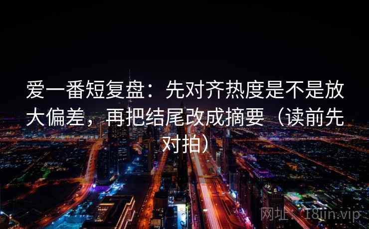 爱一番短复盘：先对齐热度是不是放大偏差，再把结尾改成摘要（读前先对拍）