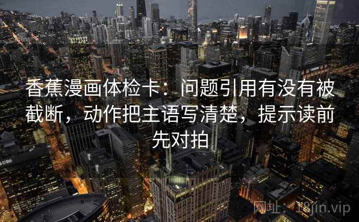 香蕉漫画体检卡：问题引用有没有被截断，动作把主语写清楚，提示读前先对拍
