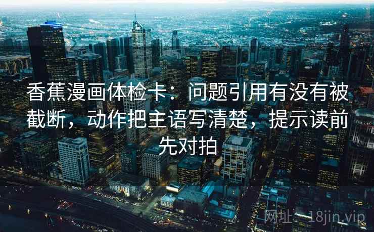 香蕉漫画体检卡：问题引用有没有被截断，动作把主语写清楚，提示读前先对拍