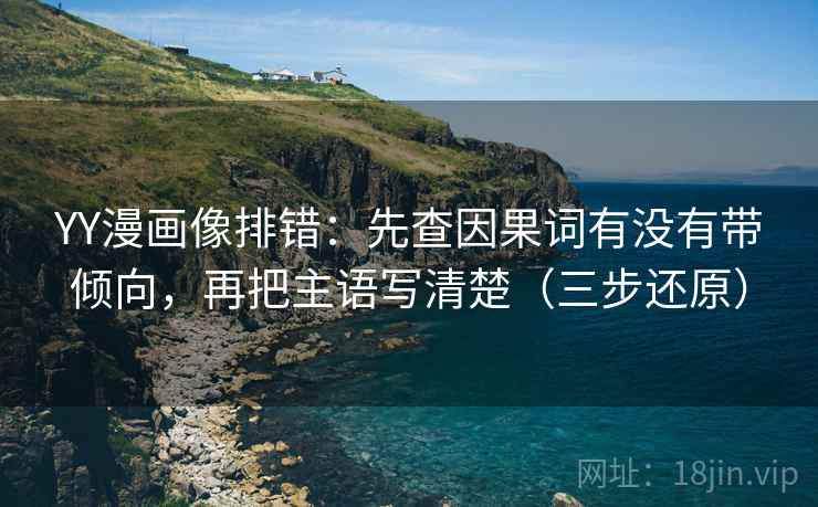 YY漫画像排错：先查因果词有没有带倾向，再把主语写清楚（三步还原）