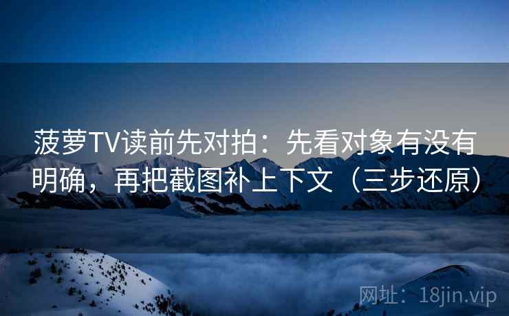 菠萝TV读前先对拍：先看对象有没有明确，再把截图补上下文（三步还原）