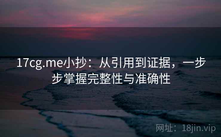 17cg.me小抄：从引用到证据，一步步掌握完整性与准确性