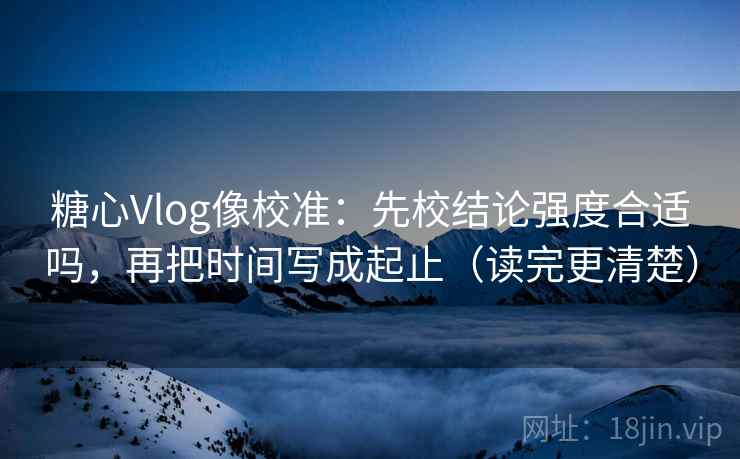 糖心Vlog像校准：先校结论强度合适吗，再把时间写成起止（读完更清楚）