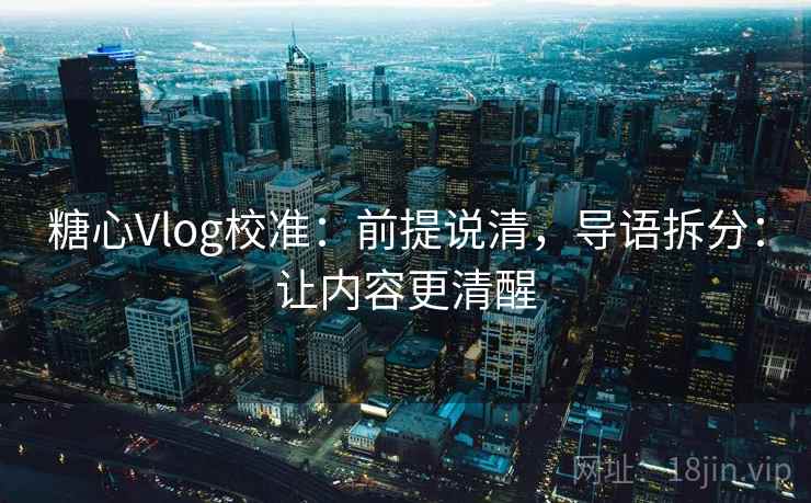 糖心Vlog校准：前提说清，导语拆分：让内容更清醒