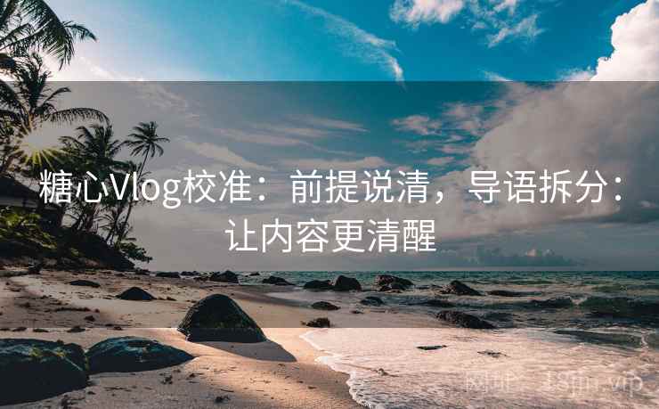 糖心Vlog校准：前提说清，导语拆分：让内容更清醒