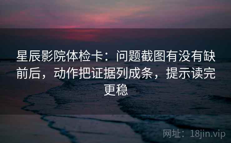 星辰影院体检卡：问题截图有没有缺前后，动作把证据列成条，提示读完更稳