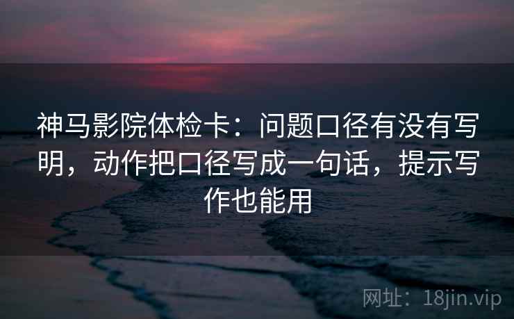 神马影院体检卡：问题口径有没有写明，动作把口径写成一句话，提示写作也能用