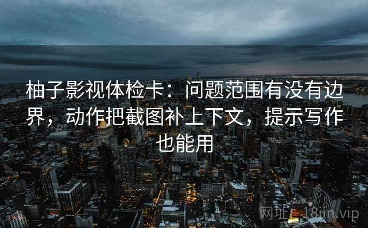 柚子影视体检卡：问题范围有没有边界，动作把截图补上下文，提示写作也能用