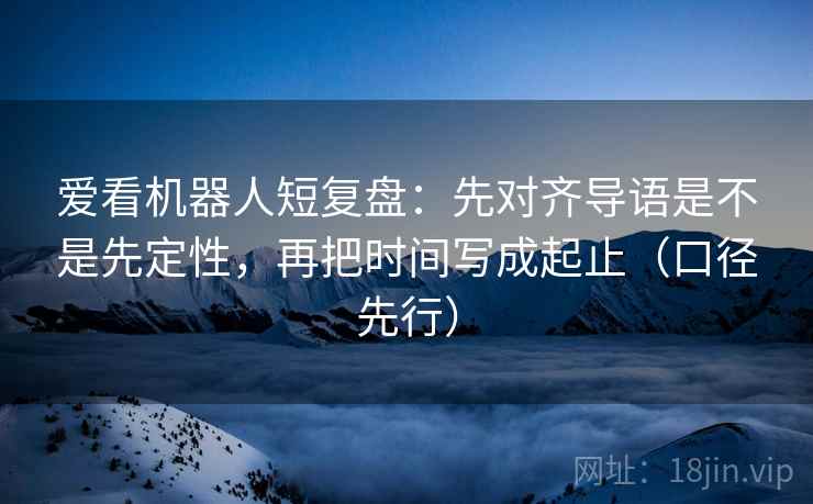 爱看机器人短复盘：先对齐导语是不是先定性，再把时间写成起止（口径先行）