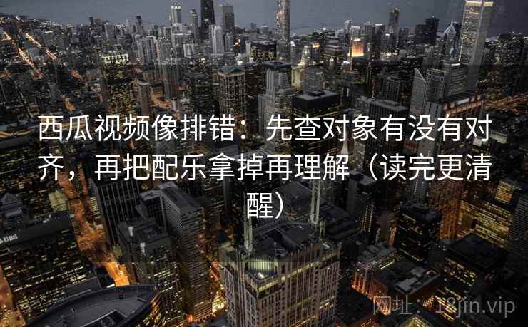西瓜视频像排错：先查对象有没有对齐，再把配乐拿掉再理解（读完更清醒）