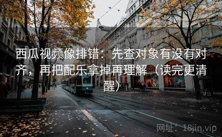 西瓜视频像排错：先查对象有没有对齐，再把配乐拿掉再理解（读完更清醒）