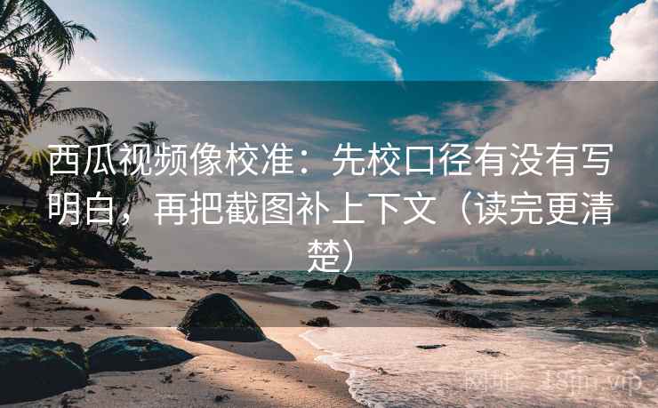 西瓜视频像校准：先校口径有没有写明白，再把截图补上下文（读完更清楚）