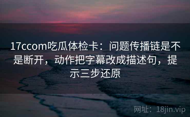 17ccom吃瓜体检卡：问题传播链是不是断开，动作把字幕改成描述句，提示三步还原
