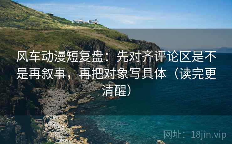 风车动漫短复盘：先对齐评论区是不是再叙事，再把对象写具体（读完更清醒）