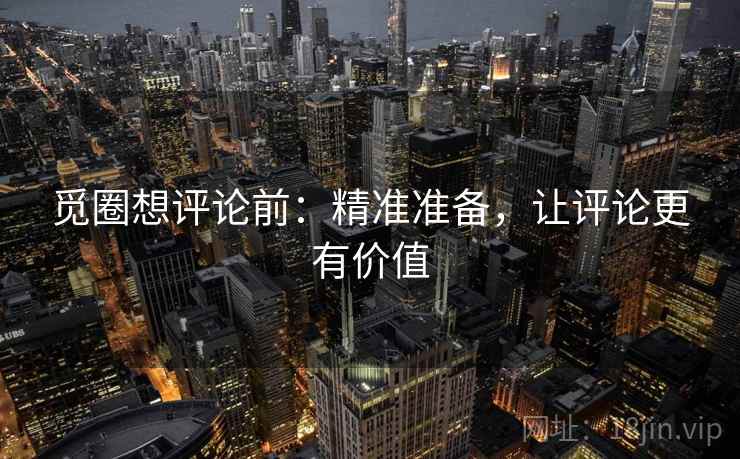 觅圈想评论前：精准准备，让评论更有价值