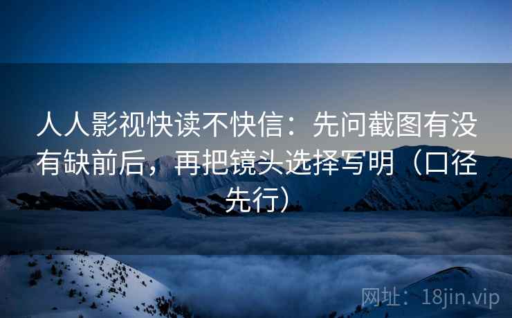 人人影视快读不快信：先问截图有没有缺前后，再把镜头选择写明（口径先行）