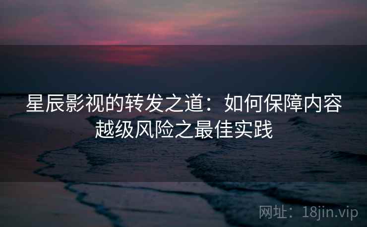 星辰影视的转发之道：如何保障内容越级风险之最佳实践