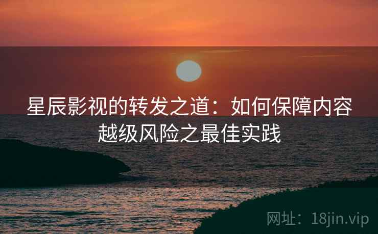 星辰影视的转发之道：如何保障内容越级风险之最佳实践