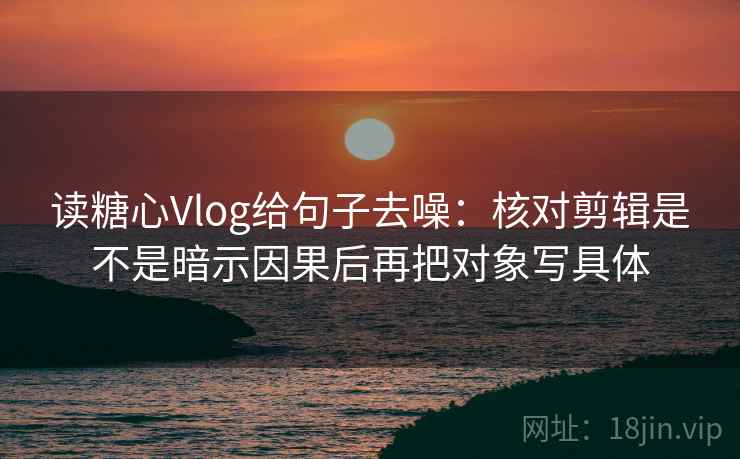 读糖心Vlog给句子去噪：核对剪辑是不是暗示因果后再把对象写具体