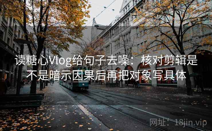 读糖心Vlog给句子去噪：核对剪辑是不是暗示因果后再把对象写具体