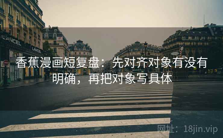 香蕉漫画短复盘：先对齐对象有没有明确，再把对象写具体