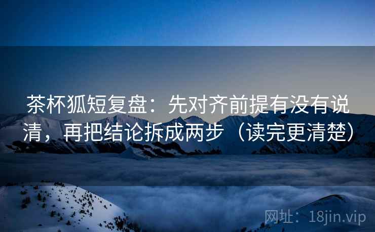 茶杯狐短复盘：先对齐前提有没有说清，再把结论拆成两步（读完更清楚）