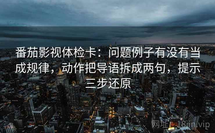 番茄影视体检卡：问题例子有没有当成规律，动作把导语拆成两句，提示三步还原