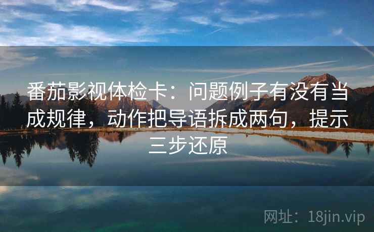 番茄影视体检卡：问题例子有没有当成规律，动作把导语拆成两句，提示三步还原