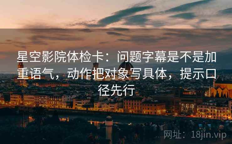 星空影院体检卡：问题字幕是不是加重语气，动作把对象写具体，提示口径先行