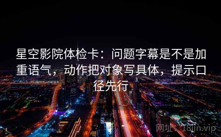 星空影院体检卡：问题字幕是不是加重语气，动作把对象写具体，提示口径先行