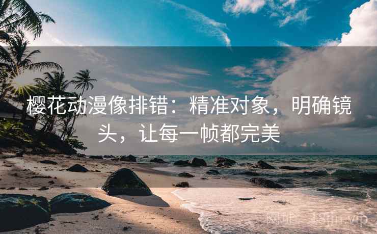 樱花动漫像排错：精准对象，明确镜头，让每一帧都完美
