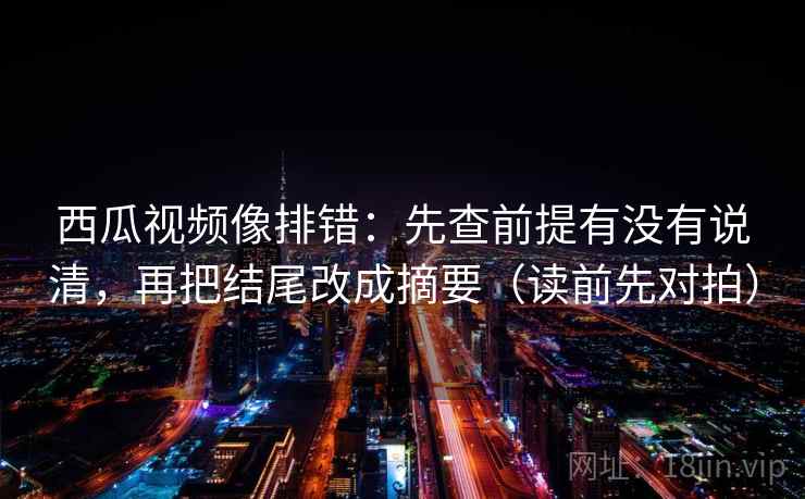 西瓜视频像排错：先查前提有没有说清，再把结尾改成摘要（读前先对拍）
