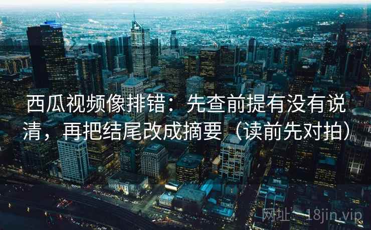 西瓜视频像排错：先查前提有没有说清，再把结尾改成摘要（读前先对拍）