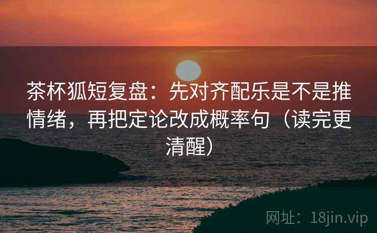 茶杯狐短复盘：先对齐配乐是不是推情绪，再把定论改成概率句（读完更清醒）
