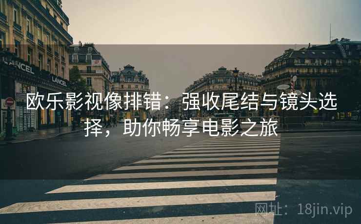欧乐影视像排错：强收尾结与镜头选择，助你畅享电影之旅