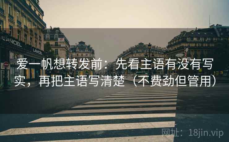 爱一帆想转发前：先看主语有没有写实，再把主语写清楚（不费劲但管用）