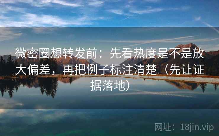 微密圈想转发前:先看热度是不是放大偏差,再把例子标注清楚(先让证据落地)