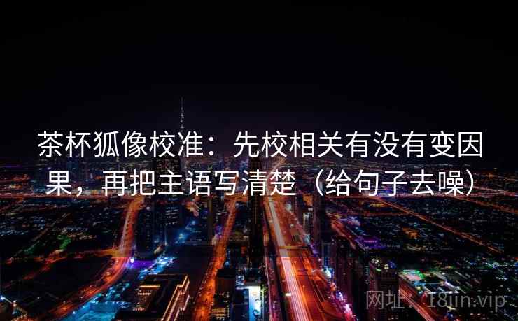 茶杯狐像校准:先校相关有没有变因果,再把主语写清楚(给句子去噪)