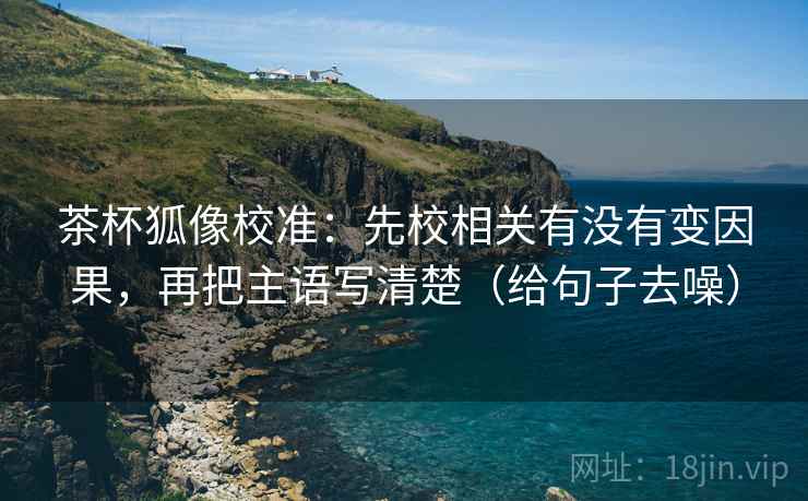 茶杯狐像校准:先校相关有没有变因果,再把主语写清楚(给句子去噪)