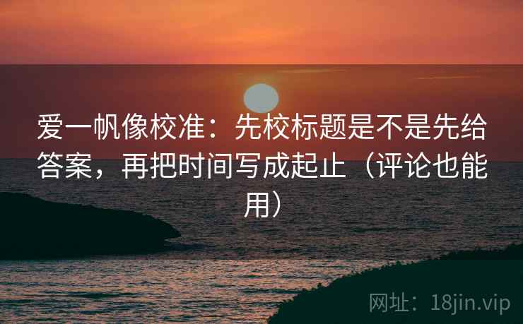 爱一帆像校准:先校标题是不是先给答案,再把时间写成起止(评论也能用)
