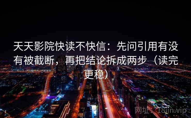 天天影院快读不快信:先问引用有没有被截断,再把结论拆成两步(读完更稳)