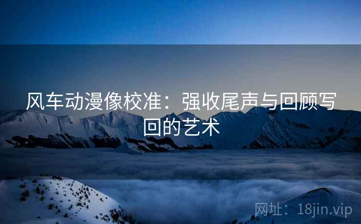 风车动漫像校准:强收尾声与回顾写回的艺术