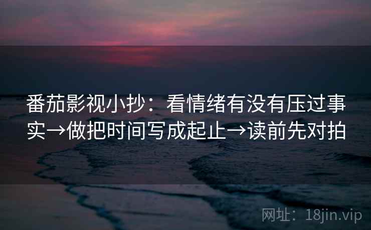 番茄影视小抄：看情绪有没有压过事实→做把时间写成起止→读前先对拍
