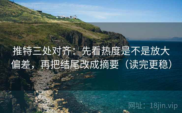 推特三处对齐:先看热度是不是放大偏差,再把结尾改成摘要(读完更稳)