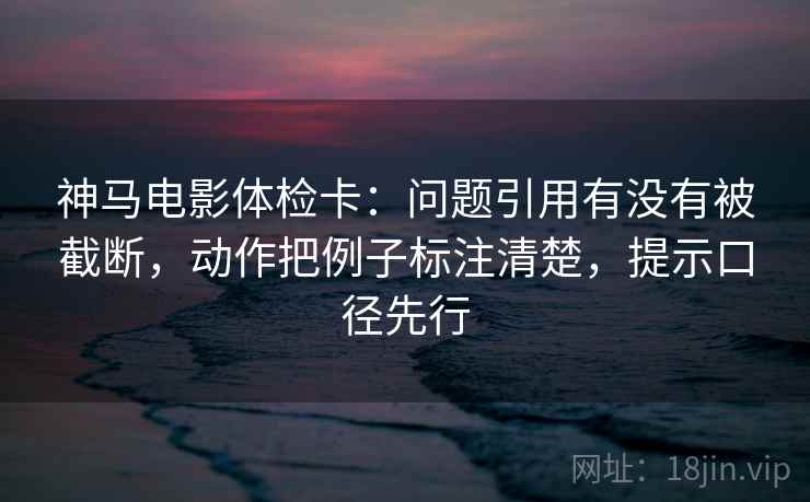 神马电影体检卡：问题引用有没有被截断，动作把例子标注清楚，提示口径先行