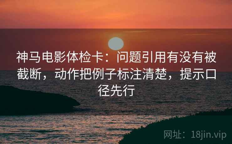 神马电影体检卡:问题引用有没有被截断,动作把例子标注清楚,提示口径先行