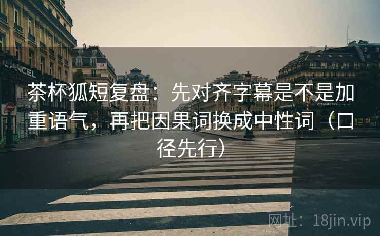 茶杯狐短复盘:先对齐字幕是不是加重语气,再把因果词换成中性词(口径先行)